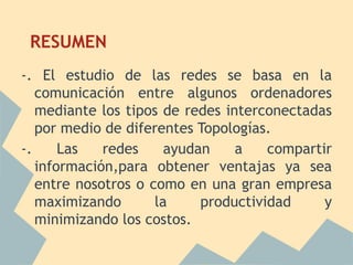 RESUMEN
-. El estudio de las redes se basa en la
   comunicación entre algunos ordenadores
   mediante los tipos de redes interconectadas
   por medio de diferentes Topologías.
-.     Las   redes     ayudan    a    compartir
   información,para obtener ventajas ya sea
   entre nosotros o como en una gran empresa
   maximizando       la     productividad     y
   minimizando los costos.
 