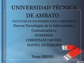 UNIVERSIDAD TÉCNICA
    DE AMBATO
FACULTAD DE INGENIERÍA CIVIL Y MECÁNICA
Nuevas Tecnologías de la Información y
          Comunicación 2
            NOMBRES:
       CHRISTIANCORONEL
        DANIEL GUERRERO


           Tema: REDES
 