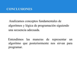 CONCLUSIONES


Analizamos conceptos fundamentales de
algoritmos y lógica de programación siguiendo
una secuencia adecuada.

Entendimos las maneras de representar un
algoritmo que posteriormente nos sirvan para
programar.
 