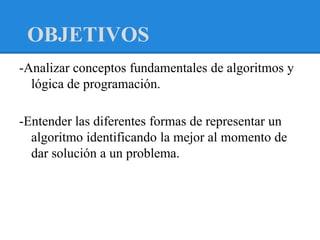 OBJETIVOS
-Analizar conceptos fundamentales de algoritmos y
  lógica de programación.

-Entender las diferentes formas de representar un
  algoritmo identificando la mejor al momento de
  dar solución a un problema.
 