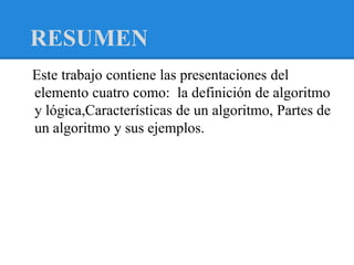 RESUMEN
Este trabajo contiene las presentaciones del
elemento cuatro como: la definición de algoritmo
y lógica,Características de un algoritmo, Partes de
un algoritmo y sus ejemplos.
 