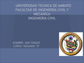 UNIVERSIDAD TECNICA DE AMBATO
 FACULTAD DE INGENIERÍA CIVIL Y
          MECÁNICA
       INGENIERÍA CIVIL




NOMBRE: ANA TIRADO
CURSO: SEGUNDO "D"
 