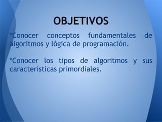 OBJETIVOS
*Conocer conceptos fundamentales de
algoritmos y lógica de programación.
 
*Conocer los tipos de algoritmos y sus
características primordiales.
 