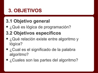 3. OBJETIVOS

3.1 Objetivo general
• ¿Qué es lógica de programación?
3.2 Objetivos específicos
• ¿Qué relación existe entre algoritmo y
    lógica?
•   ¿Cual es el significado de la palabra
    algoritmo?
•   ¿Cuales son las partes del algoritmo?
 