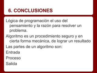 6. CONCLUSIONES

Lógica de programación el uso del
  pensamiento y la razón para resolver un
  problema.
Algoritmo es un procedimiento seguro y en
  cierta forma mecánica, de lograr un resultado
Las partes de un algoritmo son:
Entrada
Proceso
Salida
 
