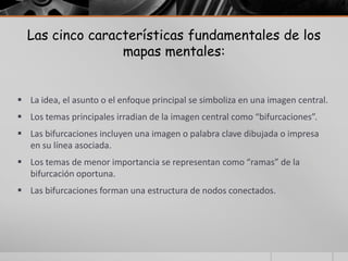 Las cinco características fundamentales de los
                 mapas mentales:


 La idea, el asunto o el enfoque principal se simboliza en una imagen central.
 Los temas principales irradian de la imagen central como “bifurcaciones”.
 Las bifurcaciones incluyen una imagen o palabra clave dibujada o impresa
  en su línea asociada.
 Los temas de menor importancia se representan como “ramas” de la
  bifurcación oportuna.
 Las bifurcaciones forman una estructura de nodos conectados.
 