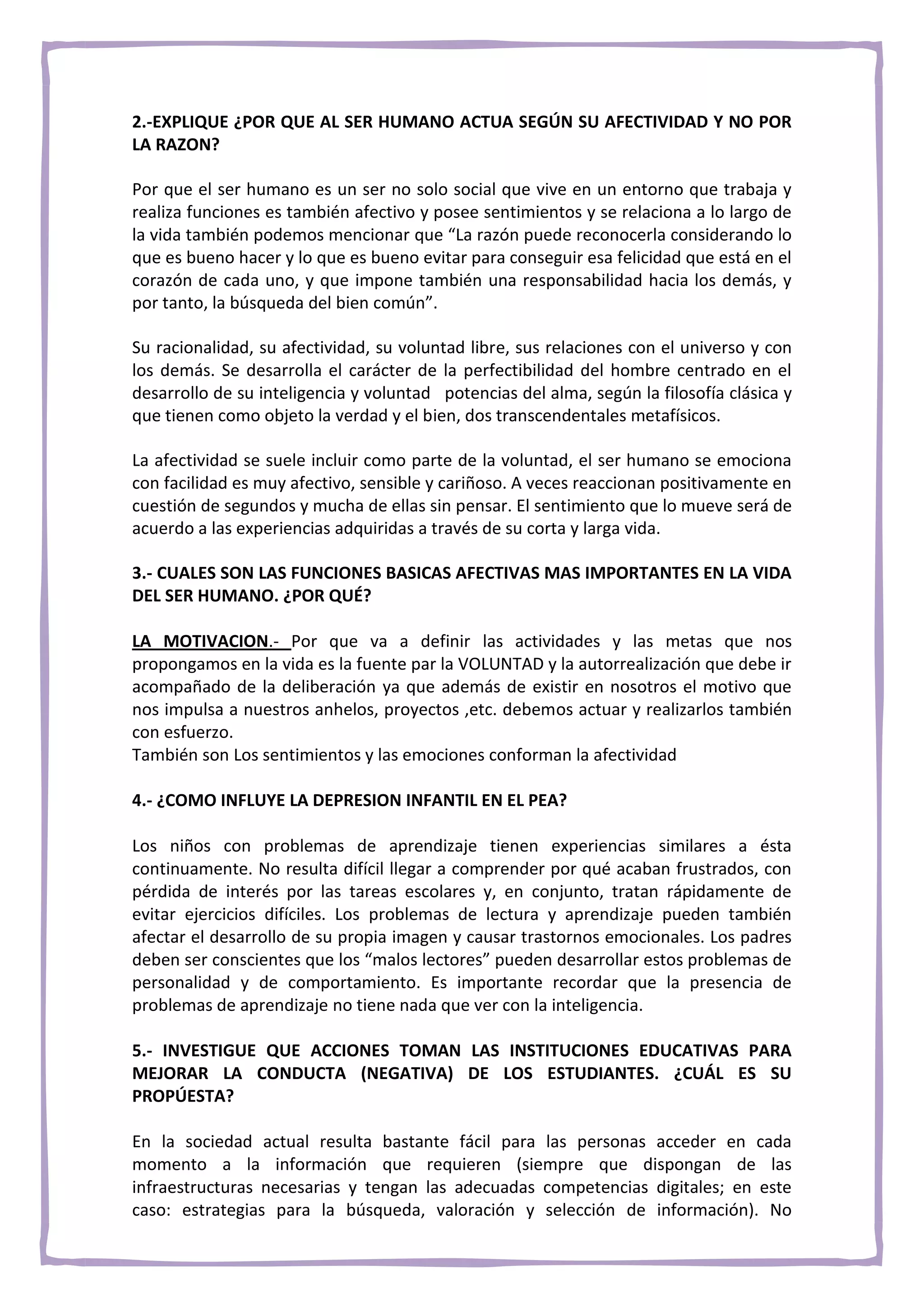 2.-EXPLIQUE ¿POR QUE AL SER HUMANO ACTUA SEGÚN SU AFECTIVIDAD Y NO POR
LA RAZON?

Por que el ser humano es un ser no solo social que vive en un entorno que trabaja y
realiza funciones es también afectivo y posee sentimientos y se relaciona a lo largo de
la vida también podemos mencionar que “La razón puede reconocerla considerando lo
que es bueno hacer y lo que es bueno evitar para conseguir esa felicidad que está en el
corazón de cada uno, y que impone también una responsabilidad hacia los demás, y
por tanto, la búsqueda del bien común”.

Su racionalidad, su afectividad, su voluntad libre, sus relaciones con el universo y con
los demás. Se desarrolla el carácter de la perfectibilidad del hombre centrado en el
desarrollo de su inteligencia y voluntad potencias del alma, según la filosofía clásica y
que tienen como objeto la verdad y el bien, dos transcendentales metafísicos.

La afectividad se suele incluir como parte de la voluntad, el ser humano se emociona
con facilidad es muy afectivo, sensible y cariñoso. A veces reaccionan positivamente en
cuestión de segundos y mucha de ellas sin pensar. El sentimiento que lo mueve será de
acuerdo a las experiencias adquiridas a través de su corta y larga vida.

3.- CUALES SON LAS FUNCIONES BASICAS AFECTIVAS MAS IMPORTANTES EN LA VIDA
DEL SER HUMANO. ¿POR QUÉ?

LA MOTIVACION.- Por que va a definir las actividades y las metas que nos
propongamos en la vida es la fuente par la VOLUNTAD y la autorrealización que debe ir
acompañado de la deliberación ya que además de existir en nosotros el motivo que
nos impulsa a nuestros anhelos, proyectos ,etc. debemos actuar y realizarlos también
con esfuerzo.
También son Los sentimientos y las emociones conforman la afectividad

4.- ¿COMO INFLUYE LA DEPRESION INFANTIL EN EL PEA?

Los niños con problemas de aprendizaje tienen experiencias similares a ésta
continuamente. No resulta difícil llegar a comprender por qué acaban frustrados, con
pérdida de interés por las tareas escolares y, en conjunto, tratan rápidamente de
evitar ejercicios difíciles. Los problemas de lectura y aprendizaje pueden también
afectar el desarrollo de su propia imagen y causar trastornos emocionales. Los padres
deben ser conscientes que los “malos lectores” pueden desarrollar estos problemas de
personalidad y de comportamiento. Es importante recordar que la presencia de
problemas de aprendizaje no tiene nada que ver con la inteligencia.

5.- INVESTIGUE QUE ACCIONES TOMAN LAS INSTITUCIONES EDUCATIVAS PARA
MEJORAR LA CONDUCTA (NEGATIVA) DE LOS ESTUDIANTES. ¿CUÁL ES SU
PROPÚESTA?

En la sociedad actual resulta bastante fácil para las personas acceder en cada
momento a la información que requieren (siempre que dispongan de las
infraestructuras necesarias y tengan las adecuadas competencias digitales; en este
caso: estrategias para la búsqueda, valoración y selección de información). No
 