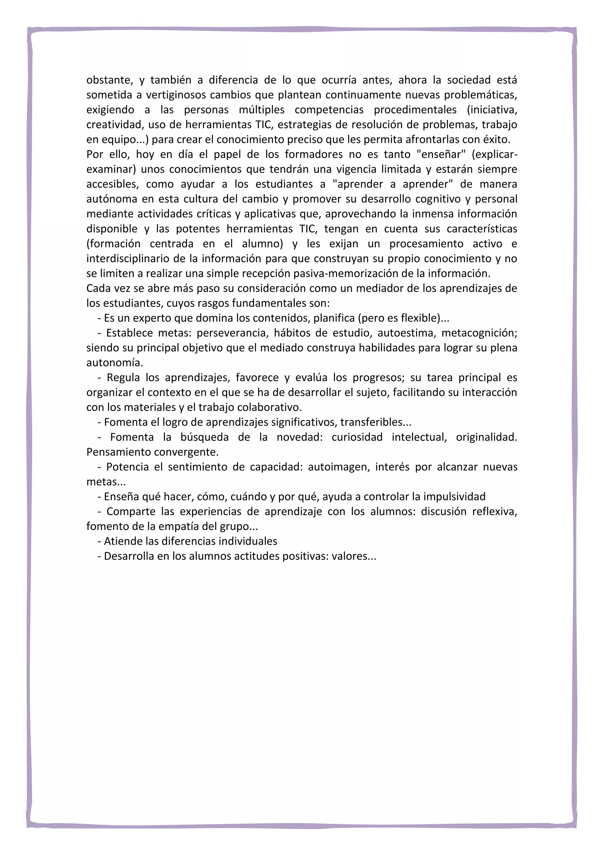 obstante, y también a diferencia de lo que ocurría antes, ahora la sociedad está
sometida a vertiginosos cambios que plantean continuamente nuevas problemáticas,
exigiendo a las personas múltiples competencias procedimentales (iniciativa,
creatividad, uso de herramientas TIC, estrategias de resolución de problemas, trabajo
en equipo...) para crear el conocimiento preciso que les permita afrontarlas con éxito.
Por ello, hoy en día el papel de los formadores no es tanto "enseñar" (explicar-
examinar) unos conocimientos que tendrán una vigencia limitada y estarán siempre
accesibles, como ayudar a los estudiantes a "aprender a aprender" de manera
autónoma en esta cultura del cambio y promover su desarrollo cognitivo y personal
mediante actividades críticas y aplicativas que, aprovechando la inmensa información
disponible y las potentes herramientas TIC, tengan en cuenta sus características
(formación centrada en el alumno) y les exijan un procesamiento activo e
interdisciplinario de la información para que construyan su propio conocimiento y no
se limiten a realizar una simple recepción pasiva-memorización de la información.
Cada vez se abre más paso su consideración como un mediador de los aprendizajes de
los estudiantes, cuyos rasgos fundamentales son:
   - Es un experto que domina los contenidos, planifica (pero es flexible)...
   - Establece metas: perseverancia, hábitos de estudio, autoestima, metacognición;
siendo su principal objetivo que el mediado construya habilidades para lograr su plena
autonomía.
   - Regula los aprendizajes, favorece y evalúa los progresos; su tarea principal es
organizar el contexto en el que se ha de desarrollar el sujeto, facilitando su interacción
con los materiales y el trabajo colaborativo.
   - Fomenta el logro de aprendizajes significativos, transferibles...
   - Fomenta la búsqueda de la novedad: curiosidad intelectual, originalidad.
Pensamiento convergente.
   - Potencia el sentimiento de capacidad: autoimagen, interés por alcanzar nuevas
metas...
   - Enseña qué hacer, cómo, cuándo y por qué, ayuda a controlar la impulsividad
   - Comparte las experiencias de aprendizaje con los alumnos: discusión reflexiva,
fomento de la empatía del grupo...
   - Atiende las diferencias individuales
   - Desarrolla en los alumnos actitudes positivas: valores...
 