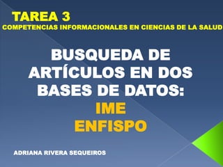 TAREA 3
COMPETENCIAS INFORMACIONALES EN CIENCIAS DE LA SALUD



        BUSQUEDA DE
      ARTÍCULOS EN DOS
       BASES DE DATOS:
             IME
           ENFISPO
  ADRIANA RIVERA SEQUEIROS
 
