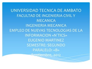 UNIVERSIDAD TECNICA DE AMBATO
   FACULTAD DE INGENIERIA CIVIL Y
              MECANICA
        INGENIERIA MECANICA
EMPLEO DE NUEVAS TECNOLOGIAS DE LA
       INFORMACION «N´TICS»
          EUGENIO MARTINEZ
         SEMESTRE: SEGUNDO
            PARALELO: «B»
           Septiembre, 2012
 