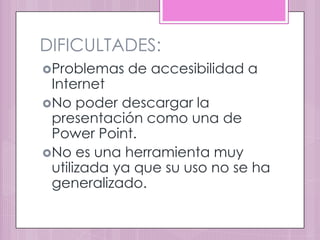 DIFICULTADES:
Problemas   de accesibilidad a
 Internet
No poder descargar la
 presentación como una de
 Power Point.
No es una herramienta muy
 utilizada ya que su uso no se ha
 generalizado.
 