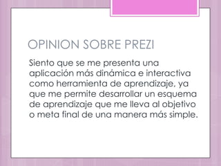 OPINION SOBRE PREZI
Siento que se me presenta una
aplicación más dinámica e interactiva
como herramienta de aprendizaje, ya
que me permite desarrollar un esquema
de aprendizaje que me lleva al objetivo
o meta final de una manera más simple.
 