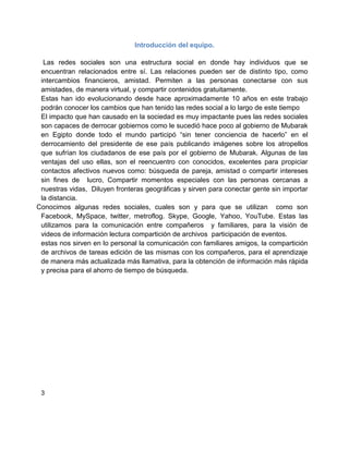 Introducción del equipo.

  Las redes sociales son una estructura social en donde hay individuos que se
 encuentran relacionados entre sí. Las relaciones pueden ser de distinto tipo, como
 intercambios financieros, amistad. Permiten a las personas conectarse con sus
 amistades, de manera virtual, y compartir contenidos gratuitamente.
 Estas han ido evolucionando desde hace aproximadamente 10 años en este trabajo
 podrán conocer los cambios que han tenido las redes social a lo largo de este tiempo
 El impacto que han causado en la sociedad es muy impactante pues las redes sociales
 son capaces de derrocar gobiernos como le sucedió hace poco al gobierno de Mubarak
 en Egipto donde todo el mundo participó “sin tener conciencia de hacerlo” en el
 derrocamiento del presidente de ese país publicando imágenes sobre los atropellos
 que sufrían los ciudadanos de ese país por el gobierno de Mubarak. Algunas de las
 ventajas del uso ellas, son el reencuentro con conocidos, excelentes para propiciar
 contactos afectivos nuevos como: búsqueda de pareja, amistad o compartir intereses
 sin fines de lucro, Compartir momentos especiales con las personas cercanas a
 nuestras vidas, Diluyen fronteras geográficas y sirven para conectar gente sin importar
 la distancia.
Conocimos algunas redes sociales, cuales son y para que se utilizan como son
 Facebook, MySpace, twitter, metroflog. Skype, Google, Yahoo, YouTube. Estas las
 utilizamos para la comunicación entre compañeros y familiares, para la visión de
 videos de información lectura compartición de archivos participación de eventos.
 estas nos sirven en lo personal la comunicación con familiares amigos, la compartición
 de archivos de tareas edición de las mismas con los compañeros, para el aprendizaje
 de manera más actualizada más llamativa, para la obtención de información más rápida
 y precisa para el ahorro de tiempo de búsqueda.




 3
 