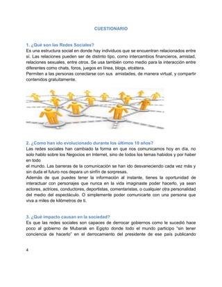CUESTIONARIO


1. ¿Qué son las Redes Sociales?
Es una estructura social en donde hay individuos que se encuentran relacionados entre
sí. Las relaciones pueden ser de distinto tipo, como intercambios financieros, amistad,
relaciones sexuales, entre otros. Se usa también como medio para la interacción entre
diferentes como chats, foros, juegos en línea, blogs, etcétera.
Permiten a las personas conectarse con sus amistades, de manera virtual, y compartir
contenidos gratuitamente.




2. ¿Como han ido evolucionado durante los últimos 10 años?
Las redes sociales han cambiado la forma en que nos comunicamos hoy en día, no
solo hablo sobre los Negocios en Internet, sino de todos los temas habidos y por haber
en todo
el mundo. Las barreras de la comunicación se han ido desvaneciendo cada vez más y
sin duda el futuro nos depara un sinfín de sorpresas.
Además de que puedes tener la información al instante, tienes la oportunidad de
interactuar con personajes que nunca en la vida imaginaste poder hacerlo, ya sean
actores, actrices, conductores, deportistas, comentaristas, o cualquier otra personalidad
del medio del espectáculo. O simplemente poder comunicarte con una persona que
viva a miles de kilómetros de ti.


3. ¿Qué impacto causan en la sociedad?
Es que las redes sociales son capaces de derrocar gobiernos como le sucedió hace
poco al gobierno de Mubarak en Egipto donde todo el mundo participo “sin tener
conciencia de hacerlo” en el derrocamiento del presidente de ese país publicando


4
 