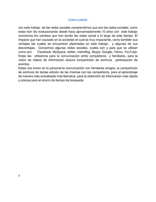 CONCLUSIÓN.

con este trabajo de las redes sociales comprendimos que son las redes sociales, como
estas han ido evolucionando desde hace aproximadamente 10 años con este trabajo
conocimos los cambios que han tenido las redes social a lo largo de este tiempo. El
impacto que han causado en la sociedad el cual es muy impactante, como también sus
ventajas las cuales se encuentran plasmadas en este trabajo, y algunas de sus
desventajas. Conocimos algunas redes sociales, cuales son y para que se utilizan
como son      Facebook, MySpace, twitter, metroflog. Skype, Google, Yahoo, YouTube.
Estas las utilizamos para la comunicación entre compañeros y familiares, para la
visión de videos de información lectura compartición de archivos participación de
eventos.
Estas nos sirven en lo personal la comunicación con familiares amigos, la compartición
de archivos de tareas edición de las mismas con los compañeros, para el aprendizaje
de manera más actualizada más llamativa, para la obtención de información más rápida
y precisa para el ahorro de tiempo de búsqueda.




7
 