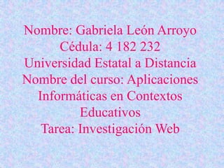 Nombre: Gabriela León Arroyo
Cédula: 4 182 232
Universidad Estatal a Distancia
Nombre del curso: Aplicaciones
Informáticas en Contextos
Educativos
Tarea: Investigación Web
 