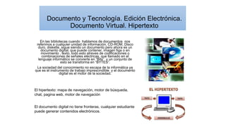 En las bibliotecas cuando hablamos de documentos nos
referimos a cualquier unidad de información, CD-ROM, Disco
duro, diskette, sigue siendo un documento pero ahora es un
documento digital, que puede contener, imagen figa o en
movimiento , texto, todo esto atreves de codificaciones o
combinaciones de señales eléctricas, que llamado en el
lenguaje informático se convierte en “Bits” y un conjunto de
esto se transforma en “BYTES”.
La sociedad del conocimiento no escapa de la informática ya
que es el instrumento de trabajo imprescindible y el documento
digital es el motor de la sociedad.
Documento y Tecnología. Edición Electrónica.
Documento Virtual. Hipertexto
El documento digital no tiene fronteras, cualquier estudiante
puede generar contenidos electrónicos.
El hipertexto: mapa de navegación, motor de búsqueda,
chat, pagina web, motor de navegación
 