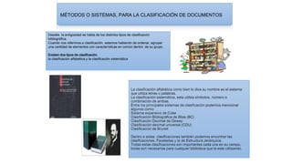 MÉTODOS O SISTEMAS, PARA LA CLASIFICACIÓN DE DOCUMENTOS
Desdés la antigüedad se habla de los distintos tipos de clasificación
bibliográfica.
Cuando nos referimos a clasificación, estamos hablando de ordenar, agrupar
una cantidad de elementos con características en común dentro de su grupo.
Existen dos tipos de clasificación
la clasificación alfabética y la clasificación sistemática
La clasificación alfabética como bien lo dice su nombre es el sistema
que utiliza letras o palabras.
La clasificación sistemática, esta utiliza símbolos, número o
combinación de ambas.
Entre los principales sistemas de clasificación podemos mencionar
algunos como:
Sistema expansivo de Cúter
Clasificación Bibliográfica de Bliss (BC)
Clasificación Decimal de Dewey
Clasificación decimal universal (CDU)
Clasificación de Brunet
Dentro e estas clasificaciones también podemos encontrar las
clasificaciones, Facetadas y la de Estructura Jerárquica.
Todas estas clasificaciones son importantes cada una en su campo,
todas son necesarias para cualquier biblioteca que la este utilizando.
 