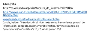 bibliografía
http://es.wikipedia.org/wiki/Fuentes_de_informaci%C3%B3n
http://www2.uah.es/bibliotecaformacion/BPOL/FUENTESDEINFORMACIO
N/index.html
www.hipertexto.info/documentos/document.htm.
Canals,insidre. "Introducción al hipertexto como herramienta general de
información: concepto,sistema y problematica."revista española de
Documentación Cientifica.V,13,n2, Abril junio 1990
 