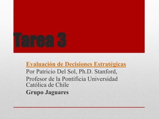 Tarea 3
Evaluación de Decisiones Estratégicas
Por Patricio Del Sol, Ph.D. Stanford,
Profesor de la Pontificia Universidad
Católica de Chile
Grupo Jaguares
 