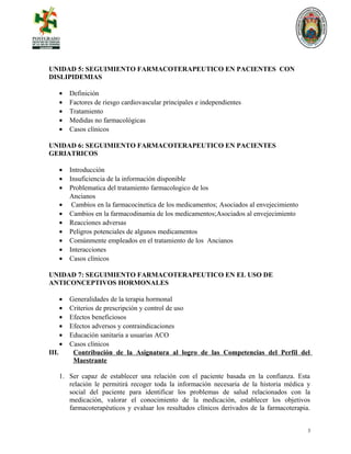 UNIDAD 5: SEGUIMIENTO FARMACOTERAPEUTICO EN PACIENTES CON
DISLIPIDEMIAS
• Definición
• Factores de riesgo cardiovascular principales e independientes
• Tratamiento
• Medidas no farmacológicas
• Casos clínicos
UNIDAD 6: SEGUIMIENTO FARMACOTERAPEUTICO EN PACIENTES
GERIATRICOS
• Introducción
• Insuficiencia de la información disponible
• Problematica del tratamiento farmacologico de los
Ancianos
• Cambios en la farmacocinetica de los medicamentos; Asociados al envejecimiento
• Cambios en la farmacodinamia de los medicamentos;Asociados al envejecimiento
• Reacciones adversas
• Peligros potenciales de algunos medicamentos
• Comúnmente empleados en el tratamiento de los Ancianos
• Interacciones
• Casos clínicos
UNIDAD 7: SEGUIMIENTO FARMACOTERAPEUTICO EN EL USO DE
ANTICONCEPTIVOS HORMONALES
• Generalidades de la terapia hormonal
• Criterios de prescripción y control de uso
• Efectos beneficiosos
• Efectos adversos y contraindicaciones
• Educación sanitaria a usuarias ACO
• Casos clínicos
III. Contribución de la Asignatura al logro de las Competencias del Perfil del
Maestrante
1. Ser capaz de establecer una relación con el paciente basada en la confianza. Esta
relación le permitirá recoger toda la información necesaria de la historia médica y
social del paciente para identificar los problemas de salud relacionados con la
medicación, valorar el conocimiento de la medicación, establecer los objetivos
farmacoterapéuticos y evaluar los resultados clínicos derivados de la farmacoterapia.
3
 