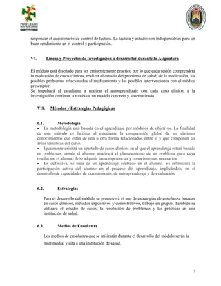 responder el cuestionario de control de lectura. La lectura y estudio son indispensables para un
buen rendimiento en el control y participación.
VI. Líneas y Proyectos de Investigación a desarrollar durante la Asignatura
El módulo está diseñado para ser eminentemente práctico por lo que cada sesión comprenderá
la evaluación de casos clínicos, realizar el estudio del problema de salud, de la medicación, los
posibles problemas relacionados al medicamento y las posibles intervenciones con el médico
prescriptor.
Se impulsará al estudiante a realizar el autoaprendizaje con cada caso clínico, a la
investigación continua, a través de un modelo concreto y sistematizado.
VII. Métodos y Estrategias Pedagógicas
6.1. Metodología
• La metodología está basada en el aprendizaje por módulos de objetivos. La finalidad
de este método es facilitar al estudiante la comprensión global de los distintos
conocimientos que están de una u otra forma relacionados entre sí y que componen las
áreas temáticas del curso.
• Igualmente existirá un apartado de casos clínicos en el que el aprendizaje estará basado
en problemas, donde el alumno analizará el planteamiento de un problema para cuya
resolución el alumno debe adquirir las competencias y conocimientos necesarios.
• En definitiva, se trata de un aprendizaje centrado en el alumno. Se estimulará la
participación activa del alumno en el proceso del aprendizaje, implicándolo en el
desarrollo de capacidades de razonamiento, de autoaprendizaje y de evaluación.
6.2. Estrategias
Para el desarrollo del módulo se promoverá el uso de estrategias de enseñanza basadas
en casos clínicos, métodos expositivos y demostrativos, trabajo en grupos. También se
utilizará el estudio de casos, la resolución de problemas y las prácticas en una
institución de salud.
6.3. Medios de Enseñanza
Los medios de enseñanza que se utilizarán durante el desarrollo del módulo serán la
multimedia, visita a una institución de salud.
5
 