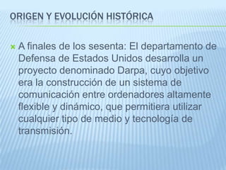 ORIGEN Y EVOLUCIÓN HISTÓRICA
 A finales de los sesenta: El departamento de
Defensa de Estados Unidos desarrolla un
proyecto denominado Darpa, cuyo objetivo
era la construcción de un sistema de
comunicación entre ordenadores altamente
flexible y dinámico, que permitiera utilizar
cualquier tipo de medio y tecnología de
transmisión.
 
