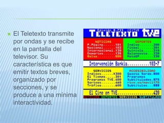  El Teletexto transmite
por ondas y se recibe
en la pantalla del
televisor. Su
característica es que
emitir textos breves,
organizado por
secciones, y se
produce a una mínima
interactividad.
 