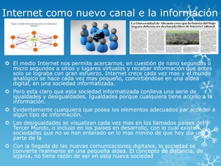 Internet como nuevo canal e la información
 El medio Internet nos permite acercarnos, en cuestión de nano segundos o
micro segundos a sitios y lugares virtuales y recabar información que antes
solo se lograba con gran esfuerzo. Internet crece cada vez mas y el mundo
analógico se hace cada vez mas pequeño, convirtiéndose en una aldea
digital, en una sociedad informatizada.
 Pero esta claro que esta sociedad informatizada conlleva una serie de
igualdades y desigualdades. Igualdades porque cualquiera tiene acceso a la
información.
 Evidentemente cualquiera que posea los elementos adecuados par acceder a
algún tipo de información.
 Las desigualdades se visualizan cada vez mas en los llamados países del
Tercer Mundo, o incluso en los países en desarrollo, con lo cual existen
sociedades que no se han enterado en lo mas minino de que hoy día una
parte de la
 Con la llegada de las nuevas comunicaciones digitales, la sociedad se
convierte realmente en una pequeña aldea. El concepto de distancia, de
lejanía, no tiene razón de ser en esta nueva sociedad
 