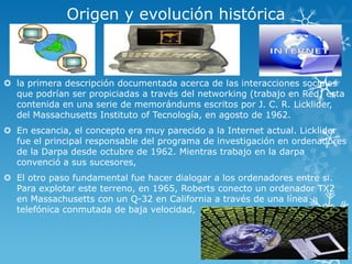 Origen y evolución histórica
 la primera descripción documentada acerca de las interacciones sociales
que podrían ser propiciadas a través del networking (trabajo en Red) esta
contenida en una serie de memorándums escritos por J. C. R. Licklider,
del Massachusetts Instituto of Tecnología, en agosto de 1962.
 En escancia, el concepto era muy parecido a la Internet actual. Licklider
fue el principal responsable del programa de investigación en ordenadores
de la Darpa desde octubre de 1962. Mientras trabajo en la darpa
convenció a sus sucesores,
 El otro paso fundamental fue hacer dialogar a los ordenadores entre si.
Para explotar este terreno, en 1965, Roberts conecto un ordenador TX2
en Massachusetts con un Q-32 en California a través de una línea
telefónica conmutada de baja velocidad,
 