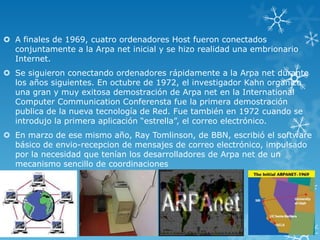  A finales de 1969, cuatro ordenadores Host fueron conectados
conjuntamente a la Arpa net inicial y se hizo realidad una embrionario
Internet.
 Se siguieron conectando ordenadores rápidamente a la Arpa net durante
los años siguientes. En octubre de 1972, el investigador Kahn organizo
una gran y muy exitosa demostración de Arpa net en la International
Computer Communication Conferensta fue la primera demostración
publica de la nueva tecnología de Red. Fue también en 1972 cuando se
introdujo la primera aplicación “estrella”, el correo electrónico.
 En marzo de ese mismo año, Ray Tomlinson, de BBN, escribió el software
básico de envio-recepcion de mensajes de correo electrónico, impulsado
por la necesidad que tenían los desarrolladores de Arpa net de un
mecanismo sencillo de coordinaciones
 