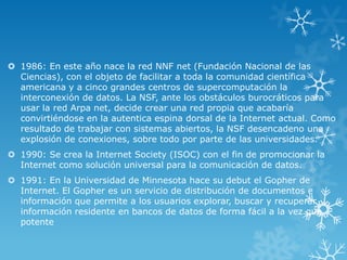  1986: En este año nace la red NNF net (Fundación Nacional de las
Ciencias), con el objeto de facilitar a toda la comunidad científica
americana y a cinco grandes centros de supercomputación la
interconexión de datos. La NSF, ante los obstáculos burocráticos para
usar la red Arpa net, decide crear una red propia que acabaría
convirtiéndose en la autentica espina dorsal de la Internet actual. Como
resultado de trabajar con sistemas abiertos, la NSF desencadeno una
explosión de conexiones, sobre todo por parte de las universidades.
 1990: Se crea la Internet Society (ISOC) con el fin de promocionar la
Internet como solución universal para la comunicación de datos.
 1991: En la Universidad de Minnesota hace su debut el Gopher de
Internet. El Gopher es un servicio de distribución de documentos e
información que permite a los usuarios explorar, buscar y recuperar
información residente en bancos de datos de forma fácil a la vez que
potente
 