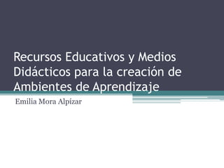 Recursos Educativos y Medios
Didácticos para la creación de
Ambientes de Aprendizaje
Emilia Mora Alpízar

 