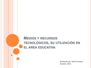 MEDIOS Y RECURSOS
TECNOLÓGICOS, SU UTILIZACIÓN EN
EL ÁREA EDUCATIVA

Realizado por: Karla Campos
Octubre, 2013.

 