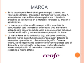 MARCA






Se ha creado para Renfe una logomarca que contiene los
valores de liderazgo, proximidad, compromiso y excelencia. A
través de una marca diferenciadora podremos potenciar la
presencia de la empresa en el mercado, fortalecer su imagen y
asociaciones.
La marca corporativa es el icono que unifica y controla la
comunicación para las distintas audiencias. Una marca bien
aplicada es la base más sólida sobre la que se genera adhesión,
rápida identificación y vinculación con un proyecto de futuro.
La marca Renfe se ha construido bajo el modelo overbrand,
donde la marca matriz funciona como “paraguas” del resto de
elementos y garantiza su coherente conjugación. Con este
criterio, se ha llegado a las siguientes soluciones gráficas para el
desarrollo y comunicación de la marca, contemplando dos
niveles de aplicación. El uso de los colores corporativos
responde al mismo criterio.

 