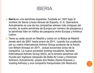 IBERIA


Iberia es una aerolínea española, fundada en 1927 bajo el
nombre de Iberia Líneas Aéreas de España, S. A. Operadora.
Actualmente es una de las compañías aéreas más antiguas del
mundo, la cuarta aerolínea de Europa por número de pasajeros y
la aerolínea líder en tráfico de pasajeros entre Europa y América
Latina.



Tiene su sede social en Madrid y cotizó en la Bolsa de Madrid
desde abril de 2001 hasta enero de 2011, cuando fue sustituida
por su matriz International Airlines Group producto de la fusión
con British Airways en 2011 , actual accionista único de la
compañía. La nueva sociedad holding resultante, llamada
International Airlines Group (IAG), es la tercera aerolínea del
mundo por ingresos (después de Delta Air Lines y American
Airlines). Actualmente, posee dos filiales (Iberia Express y
Vueling Airlines) y una compañía franquiciada (Air Nostrum).

 