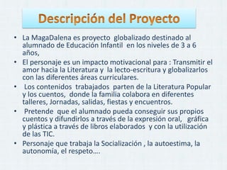 • La MagaDalena es proyecto globalizado destinado al
alumnado de Educación Infantil en los niveles de 3 a 6
años,
• El personaje es un impacto motivacional para : Transmitir el
amor hacia la Literatura y la lecto-escritura y globalizarlos
con las diferentes áreas curriculares.
• Los contenidos trabajados parten de la Literatura Popular
y los cuentos, donde la familia colabora en diferentes
talleres, Jornadas, salidas, fiestas y encuentros.
• Pretende que el alumnado pueda conseguir sus propios
cuentos y difundirlos a través de la expresión oral, gráfica
y plástica a través de libros elaborados y con la utilización
de las TIC.
• Personaje que trabaja la Socialización , la autoestima, la
autonomía, el respeto….
 