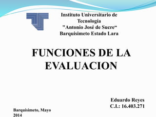 Instituto Universitario de
Tecnología
"Antonio José de Sucre“
Barquisimeto Estado Lara
FUNCIONES DE LA
EVALUACION
Eduardo Reyes
C.I.: 16.403.271
Barquisimeto, Mayo
2014
 