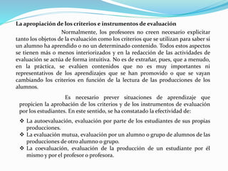 La apropiación de los criterios e instrumentos de evaluación
Normalmente, los profesores no creen necesario explicitar
tanto los objetos de la evaluación como los criterios que se utilizan para saber si
un alumno ha aprendido o no un determinado contenido. Todos estos aspectos
se tienen más o menos interiorizados y en la redacción de las actividades de
evaluación se actúa de forma intuitiva. No es de extrañar, pues, que a menudo,
en la práctica, se evalúen contenidos que no es muy importantes ni
representativos de los aprendizajes que se han promovido o que se vayan
cambiando los criterios en función de la lectura de las producciones de los
alumnos.
Es necesario prever situaciones de aprendizaje que
propicien la aprobación de los criterios y de los instrumentos de evaluación
por los estudiantes. En este sentido, se ha constatado la efectividad de:
 La autoevaluación, evaluación por parte de los estudiantes de sus propias
producciones.
 La evaluación mutua, evaluación por un alumno o grupo de alumnos de las
producciones de otro alumno o grupo.
 La coevaluación, evaluación de la producción de un estudiante por él
mismo y por el profesor o profesora.
 