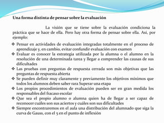 Una forma distinta de pensar sobre la evaluación
La visión que se tiene sobre la evaluación condiciona la
práctica que se hace de ella. Pero hay otra forma de pensar sobre ella. Así, por
ejemplo:
 Pensar en actividades de evaluación integradas totalmente en el proceso de
aprendizaje y, en cambio, evitar confundir evaluación con examen
 Evaluar es conocer la estrategia utilizada por la alumna o el alumno en la
resolución de una determinada tarea y llegar a comprender las causas de sus
dificultades
 Las pruebas con preguntas de respuesta cerrada son más objetivas que las
preguntas de respuesta abierta
 Se pueden definir muy claramente y previamente los objetivos mínimos que
todos los alumnos deben saber rara Superar una etapa
 Los propios procedimientos de evaluación pueden ser en gran medida los
responsables del fracaso escolar
 Que sea el propio alumno o alumna quien ha de llegar a ser capaz de
reconocer cuáles son sus aciertos y cuáles son sus dificultades
 Siempre encontraremos en el aula una distribución del alumnado que siga la
curva de Gauss, con el 5 en el punto de inflexión
 
