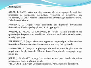 Bibliografía
ALLAL, L. (1988): «Vers un elargissement de la pedagogie de maitrise:
processos de regulation interactive, retroactive et proactive», en
Huberman, M. (ed.): Assurer la reussité des aprentissages scolaires? París.
Delachaux & Niestle.
NUNZIATl, G. (1990): «Pour construire un dispositif d'évaluation
formatrice». Cahiers pédagogiques, n.280, pp. 47-64.
PAQUAY, L.; ALLAL, L.; LAVEAULT, D. (1990): «L'auto-évaluation en
question(s). Propose pour un débat». Mesure el evaluation en éducation,
n. 13 (9), pp. 5-33
PERRENOUD, P. (1991): «Pour une approche pragmatique de I'évaluation
formative». Mesure et évaluation en education, n. 13 (4). pp. 49-81.
HALWACHS, F. (1975): «La physique du maltre entre la physique du
physicien et la physique de I'éleve». Revue Française de pedagogie, n.33,
pp. 19-29.
JORBA, J.; SANMARTÍ, N, (1992): «L'avaluació: una peça clau del dispositiu
pedagógic.» Guix, n. 182, pp. 39-48.
VESLlN, O. ET J. (.1992): Corriger des copies. París. Hachette Éducation.
 