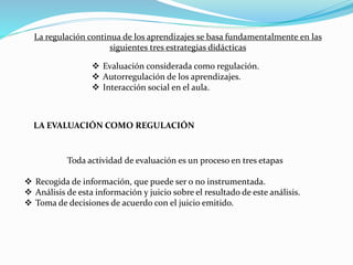 La regulación continua de los aprendizajes se basa fundamentalmente en las
siguientes tres estrategias didácticas
 Evaluación considerada como regulación.
 Autorregulación de los aprendizajes.
 Interacción social en el aula.
LA EVALUACIÓN COMO REGULACIÓN
Toda actividad de evaluación es un proceso en tres etapas
 Recogida de información, que puede ser o no instrumentada.
 Análisis de esta información y juicio sobre el resultado de este análisis.
 Toma de decisiones de acuerdo con el juicio emitido.
 