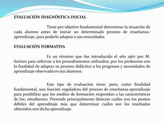 EVALUACIÓN DIAGNÓSTICA INICIAL
Tiene por objetivo fundamental determinar la situación de
cada alumno antes de iniciar un determinado proceso de enseñanza-
aprendizaje, para poderlo adaptar a sus necesidades
EVALUACIÓN FORMATIVA
Es un término que fue introducido el año 1967 por M.
Scriven para referirse a los procedimientos utilizados; por los profesores con
la finalidad de adaptar su proceso didáctico a los progresos y necesidades de
aprendizaje observado en sus alumnos.
Este tipo de evaluación tiene, pues, como finalidad
fundamental, una función reguladora del proceso de enseñanza-aprendizaje
para posibilitar que los medios de formación respondan a las características
de los; estudiantes. Pretende principalmente detectar cuáles son los puntos
débiles del aprendizaje más que determinar cuáles son los resultados
obtenidos con dicho aprendizaje.
 