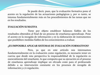 Se puede decir, pues, que la evaluación formativa pone el
acento en la regulación de las actuaciones pedagógicas y, por 10 tanto, se
interesa fundamentalmente más en los procedimientos de las tareas que no
en los resultados.
EVALUACIÓN SUMATIVA
Tiene por objeto establecer balances fiables de los
resultados obtenidos al final de un proceso de enseñanza-aprendizaje. Pone
el acento en la recogida de información y en la elaboración de instrumentos
que posibiliten medidas fiables de los conocimientos a evaluar.
¿ES IMPOSIBLE APLICAR SISTEMAS DE EVALUACIÓN FORMATIVOS?
Pero, ya que en este artículo nos interesamos
fundamentalmente en la evaluación como regulación, es necesario tener en
cuerna que desde esta perspectiva la responsabilidad de la regulación es
esencialmente del enseñante, lo que comporta que su ejecución en el proceso
de enseñanza aprendizaje implique un elevado coste para el profesorado
debido a su intervención constante en los procesos de recogida de
información y c/e regulación.
 