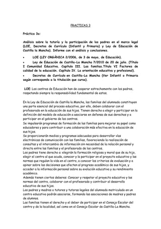 PRACTICAS 3
Práctica 3a:
Análisis sobre la tutoría y la participación de los padres en el marco legal
(LOE, Decretos de Currículo (Infantil y Primaria) y Ley de Educación de
Castilla la Mancha). Informe con el análisis y conclusiones.
 LOE (LEY ORGÁNICA 2/2006, de 3 de mayo, de Educación).
 Ley de Educación de Castilla-La Mancha 7/2010 de 20 de julio. (Título
I Comunidad Educativa. Capítulo III. Las familias.Título VI Factores de
calidad de la educación. Capítulo IV. La orientación educativa y profesional).
 Decretos de Currículo en Castilla-La Mancha (Ver Infantil o Primaria
según corresponda a la titulación que cursa).
LOE: Los centros de Educación han de cooperar estrechamente con los padres,
respetando siempre la responsabilidad fundamental de estos.
En la Ley de Educación de Castilla la Mancha, las familias del alumnado constituyen
una parte esencial del proceso educativo, por ello, deben colaborar con el
profesorado en la educación de sus hijos. Tienen derecho a elegir y participar en la
definición del modelo de educación a asociarse en defensa de sus derechos y a
participar en el gobierno de los centros.
Se impulsarán programas de formación de las familias para mejorar su papel como
educadores y para contribuir a una colaboración más efectiva en la educación de
sus hijos.
Se proporcionarán medios y programas adecuados para desarrollar vías
electrónicas de comunicación con las familias, favoreciendo la realización de
consultas y el intercambio de información sin necesidad de la relación personal y
directa entre las familias y el profesorado de los centros.
Los padres tiene derecho a: elegirán la formación religiosa y moral que de su hijo,
elegir el centro al que acuda, conocer y la participar en el proyecto educativo y las
normas que regulan la vida en el centro, a conocer los criterios de evaluación y a
opinar sobre las decisiones que afecten al progreso académico de sus hijos, y
acceder a la información personal sobre su evolución educativa y su rendimiento
académico.
Además tienen ciertos deberes: Conocer y respetar el proyecto educativo y las
normas del centro, colaborar con el profesorado y contribuir al desarrollo
educativo de sus hijos.
Los padres y madres o tutores y tutoras legales del alumnado matriculado en un
centro educativo podrán asociarse, formando las asociaciones de madres y padres
de alumnos.
Las familias tienen el derecho y el deber de participar en el Consejo Escolar del
centro y de la localidad, así como en el Consejo Escolar de Castilla-La Mancha.
 