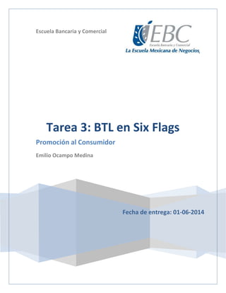 Escuela Bancaria y Comercial
Fecha de entrega: 01-06-2014
Tarea 3: BTL en Six Flags
Promoción al Consumidor
Emilio Ocampo Medina
 