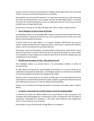 la cual se realiza en alianza con Coca-Cola Zero. El público adulto paga el precio de una entrada
infantil, si presenta una botella del producto en las taquillas.
Esta plataforma de comunicación también es un medio para promover las nuevas atracciones
del centro de entretenimiento, como el juego mecánico The Dark Night Coaster, el recorrido
interactivo The Van Helsing Experience Live, y los espectáculos en vivo, entre los que se incluye
el desfile nocturno Magic Light Parade.
El precio de las entradas son de 260 y 340 pesos, para niños y adultos, respectivamente.
 Vive el Mundial en el Soccer Center de Six Flags
Six Flags México ofrece, como estrategia CRM, a todos los asistentes la oportunidad de disfrutar
de los partidos de la Selección Nacional en vivo, ver las repeticiones de los mismos y así- como
todos los demás partidos del Mundial.
El Soccer Center de Six Flags México, es un espacio diseñado especialmente para que los
clientes, después de disfrutar de los juegos mecánicos y presenciar sus espectáculos favoritos,
asistan a ver las transmisiones de sus partidos favoritos.
Este espacio cuenta con 50 pantallas y una capacidad para 250 personas, estará abierto a partir
del dí-a de hoy hasta el 11 de julio durante los dí-as de operación del parque los cuales pueden
ser consultados en www.sixflags.com.mx además habrá venta de alimentos y bebidas para que
la experiencia se viva completa.
 Mil 300 horas de trabajo: Six Flags – Mercadotecnia Social
250 empleados dedican una jornada laboral a las comunidades aledañas al centro de
entretenimiento.
Six Flags efectua su programa de responsabilidad social Project 6, en el cual se involucran los
colaboradores del parque de diversiones. La estrategia consistió en la realización de actividades
en favor de localidades vulnerables de la delegación de Tlalpan.
Acciones como la construcción de una cancha de fútbol para una escuela gubernamental de
nivel primaria y el mantenimiento de diversos espacios públicos, significaron la donación de más
de mil 300 horas de servicio en un sólo dí-a laboral de 250 empleados.
Project 6 es una iniciativa de Six Flags ejecutada en los parques de Estados Unidos, Canadá y
México.
 La muerte y resurrección de una Roller Coaster a través del marketing digital
La influencia que tienen los medios sociales en los consumidores es tanta, que gracias a las
estrategias de marketing digital que se emprenden en ellos es posible hacer que sea exitosa la
campaña de “despedida de un producto”, y del mismo modo implantar otra campaña para
revivir el mismo producto, pero mejorado.
Este método es el que está utilizando Six Flags México con la Medusa.
 