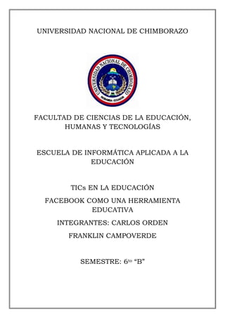 UNIVERSIDAD NACIONAL DE CHIMBORAZO
FACULTAD DE CIENCIAS DE LA EDUCACIÓN,
HUMANAS Y TECNOLOGÍAS
ESCUELA DE INFORMÁTICA APLICADA A LA
EDUCACIÓN
TICs EN LA EDUCACIÓN
FACEBOOK COMO UNA HERRAMIENTA
EDUCATIVA
INTEGRANTES: CARLOS ORDEN
FRANKLIN CAMPOVERDE
SEMESTRE: 6to “B”
 