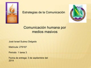 Estrategias de la Comunicación 
Comunicación humana por 
medios masivos 
José Israel Suárez Delgado 
Matricula: 279187 
Periodo 1 tarea 3 
Fecha de entrega: 3 de septiembre del 
2014 
 