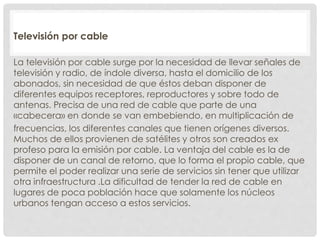 Televisión por cable 
La televisión por cable surge por la necesidad de llevar señales de 
televisión y radio, de índole diversa, hasta el domicilio de los 
abonados, sin necesidad de que éstos deban disponer de 
diferentes equipos receptores, reproductores y sobre todo de 
antenas. Precisa de una red de cable que parte de una 
«cabecera» en donde se van embebiendo, en multiplicación de 
frecuencias, los diferentes canales que tienen orígenes diversos. 
Muchos de ellos provienen de satélites y otros son creados ex 
profeso para la emisión por cable. La ventaja del cable es la de 
disponer de un canal de retorno, que lo forma el propio cable, que 
permite el poder realizar una serie de servicios sin tener que utilizar 
otra infraestructura .La dificultad de tender la red de cable en 
lugares de poca población hace que solamente los núcleos 
urbanos tengan acceso a estos servicios. 
 